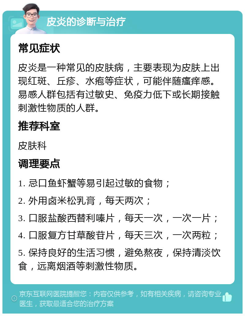 皮炎的诊断与治疗 常见症状 皮炎是一种常见的皮肤病，主要表现为皮肤上出现红斑、丘疹、水疱等症状，可能伴随瘙痒感。易感人群包括有过敏史、免疫力低下或长期接触刺激性物质的人群。 推荐科室 皮肤科 调理要点 1. 忌口鱼虾蟹等易引起过敏的食物； 2. 外用卤米松乳膏，每天两次； 3. 口服盐酸西替利嗪片，每天一次，一次一片； 4. 口服复方甘草酸苷片，每天三次，一次两粒； 5. 保持良好的生活习惯，避免熬夜，保持清淡饮食，远离烟酒等刺激性物质。