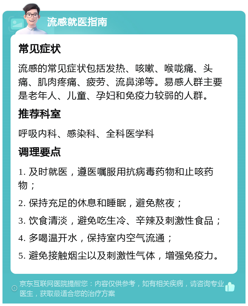 流感就医指南 常见症状 流感的常见症状包括发热、咳嗽、喉咙痛、头痛、肌肉疼痛、疲劳、流鼻涕等。易感人群主要是老年人、儿童、孕妇和免疫力较弱的人群。 推荐科室 呼吸内科、感染科、全科医学科 调理要点 1. 及时就医，遵医嘱服用抗病毒药物和止咳药物； 2. 保持充足的休息和睡眠，避免熬夜； 3. 饮食清淡，避免吃生冷、辛辣及刺激性食品； 4. 多喝温开水，保持室内空气流通； 5. 避免接触烟尘以及刺激性气体，增强免疫力。