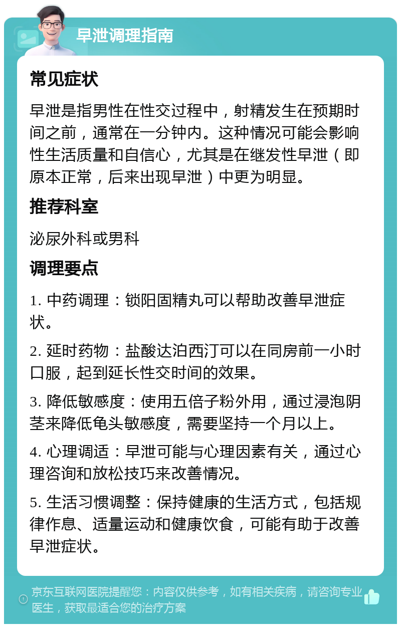 早泄调理指南 常见症状 早泄是指男性在性交过程中，射精发生在预期时间之前，通常在一分钟内。这种情况可能会影响性生活质量和自信心，尤其是在继发性早泄（即原本正常，后来出现早泄）中更为明显。 推荐科室 泌尿外科或男科 调理要点 1. 中药调理：锁阳固精丸可以帮助改善早泄症状。 2. 延时药物：盐酸达泊西汀可以在同房前一小时口服，起到延长性交时间的效果。 3. 降低敏感度：使用五倍子粉外用，通过浸泡阴茎来降低龟头敏感度，需要坚持一个月以上。 4. 心理调适：早泄可能与心理因素有关，通过心理咨询和放松技巧来改善情况。 5. 生活习惯调整：保持健康的生活方式，包括规律作息、适量运动和健康饮食，可能有助于改善早泄症状。