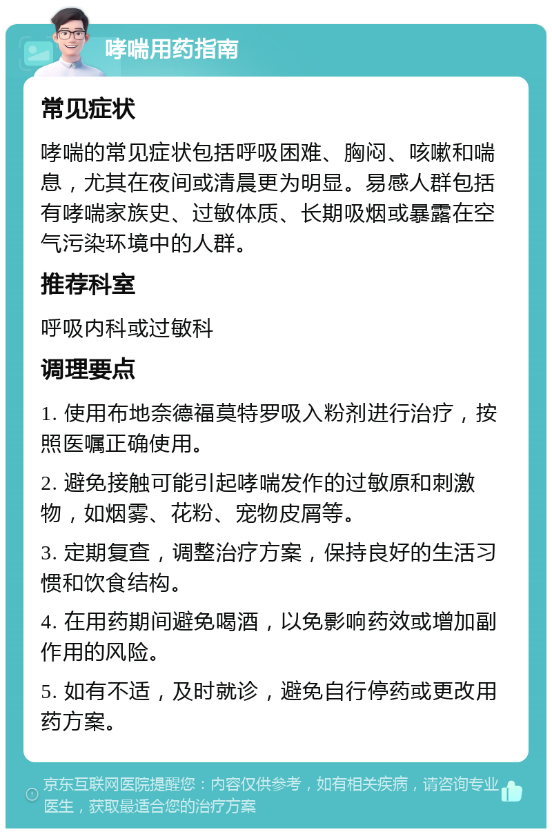 哮喘用药指南 常见症状 哮喘的常见症状包括呼吸困难、胸闷、咳嗽和喘息，尤其在夜间或清晨更为明显。易感人群包括有哮喘家族史、过敏体质、长期吸烟或暴露在空气污染环境中的人群。 推荐科室 呼吸内科或过敏科 调理要点 1. 使用布地奈德福莫特罗吸入粉剂进行治疗，按照医嘱正确使用。 2. 避免接触可能引起哮喘发作的过敏原和刺激物，如烟雾、花粉、宠物皮屑等。 3. 定期复查，调整治疗方案，保持良好的生活习惯和饮食结构。 4. 在用药期间避免喝酒，以免影响药效或增加副作用的风险。 5. 如有不适，及时就诊，避免自行停药或更改用药方案。