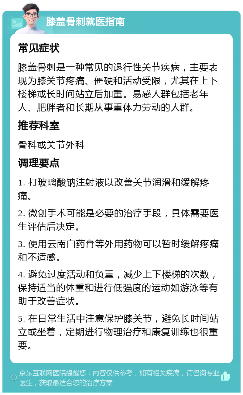 膝盖骨刺就医指南 常见症状 膝盖骨刺是一种常见的退行性关节疾病，主要表现为膝关节疼痛、僵硬和活动受限，尤其在上下楼梯或长时间站立后加重。易感人群包括老年人、肥胖者和长期从事重体力劳动的人群。 推荐科室 骨科或关节外科 调理要点 1. 打玻璃酸钠注射液以改善关节润滑和缓解疼痛。 2. 微创手术可能是必要的治疗手段，具体需要医生评估后决定。 3. 使用云南白药膏等外用药物可以暂时缓解疼痛和不适感。 4. 避免过度活动和负重，减少上下楼梯的次数，保持适当的体重和进行低强度的运动如游泳等有助于改善症状。 5. 在日常生活中注意保护膝关节，避免长时间站立或坐着，定期进行物理治疗和康复训练也很重要。