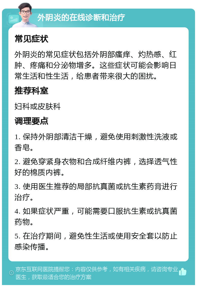 外阴炎的在线诊断和治疗 常见症状 外阴炎的常见症状包括外阴部瘙痒、灼热感、红肿、疼痛和分泌物增多。这些症状可能会影响日常生活和性生活，给患者带来很大的困扰。 推荐科室 妇科或皮肤科 调理要点 1. 保持外阴部清洁干燥，避免使用刺激性洗液或香皂。 2. 避免穿紧身衣物和合成纤维内裤，选择透气性好的棉质内裤。 3. 使用医生推荐的局部抗真菌或抗生素药膏进行治疗。 4. 如果症状严重，可能需要口服抗生素或抗真菌药物。 5. 在治疗期间，避免性生活或使用安全套以防止感染传播。