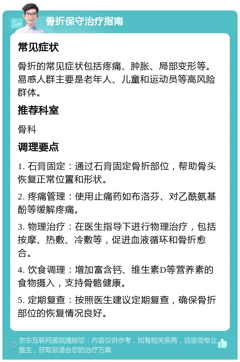 骨折保守治疗指南 常见症状 骨折的常见症状包括疼痛、肿胀、局部变形等。易感人群主要是老年人、儿童和运动员等高风险群体。 推荐科室 骨科 调理要点 1. 石膏固定：通过石膏固定骨折部位，帮助骨头恢复正常位置和形状。 2. 疼痛管理：使用止痛药如布洛芬、对乙酰氨基酚等缓解疼痛。 3. 物理治疗：在医生指导下进行物理治疗，包括按摩、热敷、冷敷等，促进血液循环和骨折愈合。 4. 饮食调理：增加富含钙、维生素D等营养素的食物摄入，支持骨骼健康。 5. 定期复查：按照医生建议定期复查，确保骨折部位的恢复情况良好。