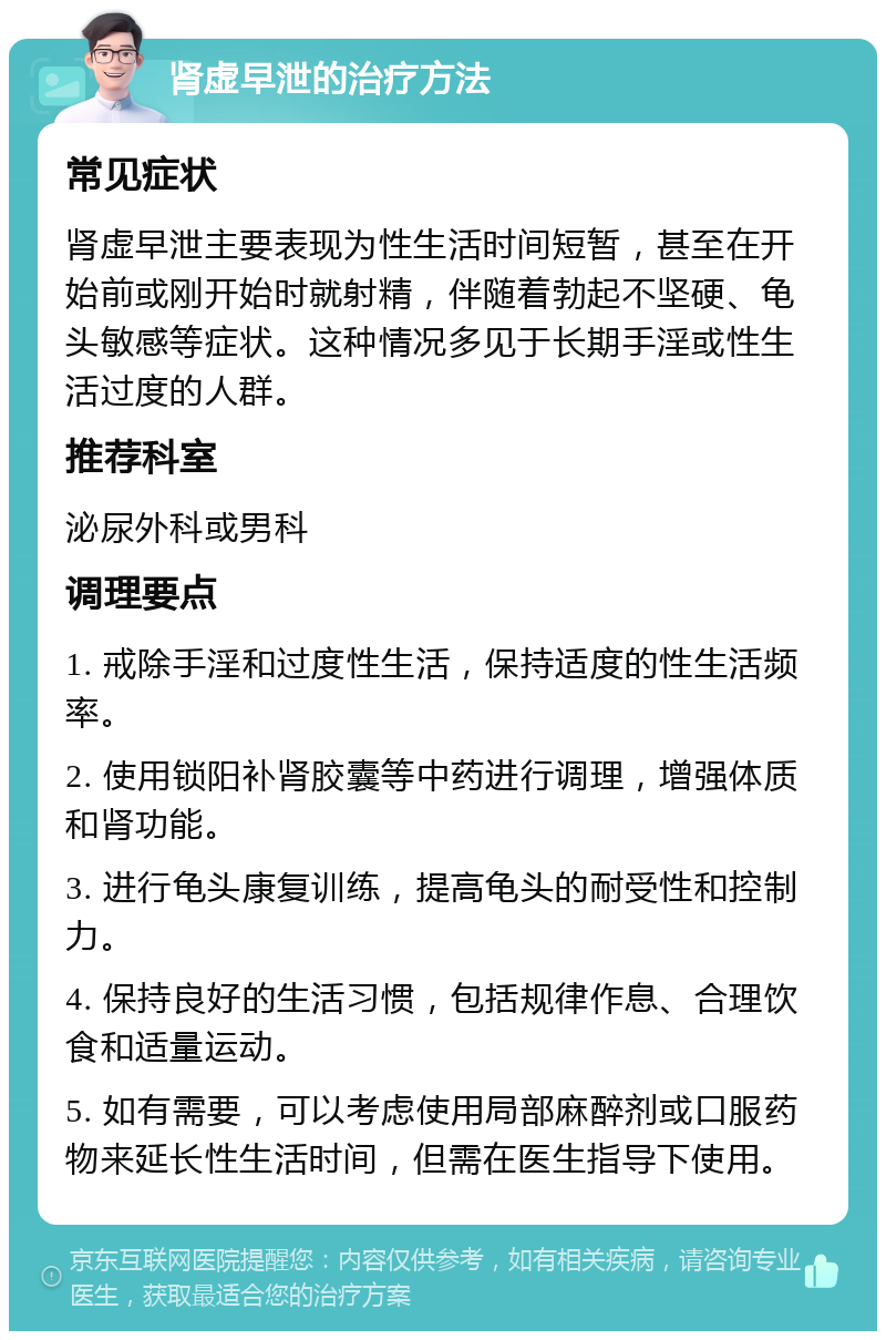 肾虚早泄的治疗方法 常见症状 肾虚早泄主要表现为性生活时间短暂，甚至在开始前或刚开始时就射精，伴随着勃起不坚硬、龟头敏感等症状。这种情况多见于长期手淫或性生活过度的人群。 推荐科室 泌尿外科或男科 调理要点 1. 戒除手淫和过度性生活，保持适度的性生活频率。 2. 使用锁阳补肾胶囊等中药进行调理，增强体质和肾功能。 3. 进行龟头康复训练，提高龟头的耐受性和控制力。 4. 保持良好的生活习惯，包括规律作息、合理饮食和适量运动。 5. 如有需要，可以考虑使用局部麻醉剂或口服药物来延长性生活时间，但需在医生指导下使用。