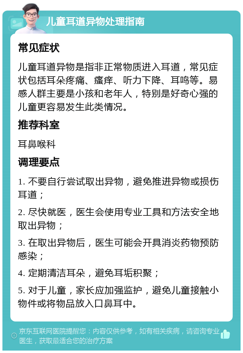 儿童耳道异物处理指南 常见症状 儿童耳道异物是指非正常物质进入耳道，常见症状包括耳朵疼痛、瘙痒、听力下降、耳鸣等。易感人群主要是小孩和老年人，特别是好奇心强的儿童更容易发生此类情况。 推荐科室 耳鼻喉科 调理要点 1. 不要自行尝试取出异物，避免推进异物或损伤耳道； 2. 尽快就医，医生会使用专业工具和方法安全地取出异物； 3. 在取出异物后，医生可能会开具消炎药物预防感染； 4. 定期清洁耳朵，避免耳垢积聚； 5. 对于儿童，家长应加强监护，避免儿童接触小物件或将物品放入口鼻耳中。