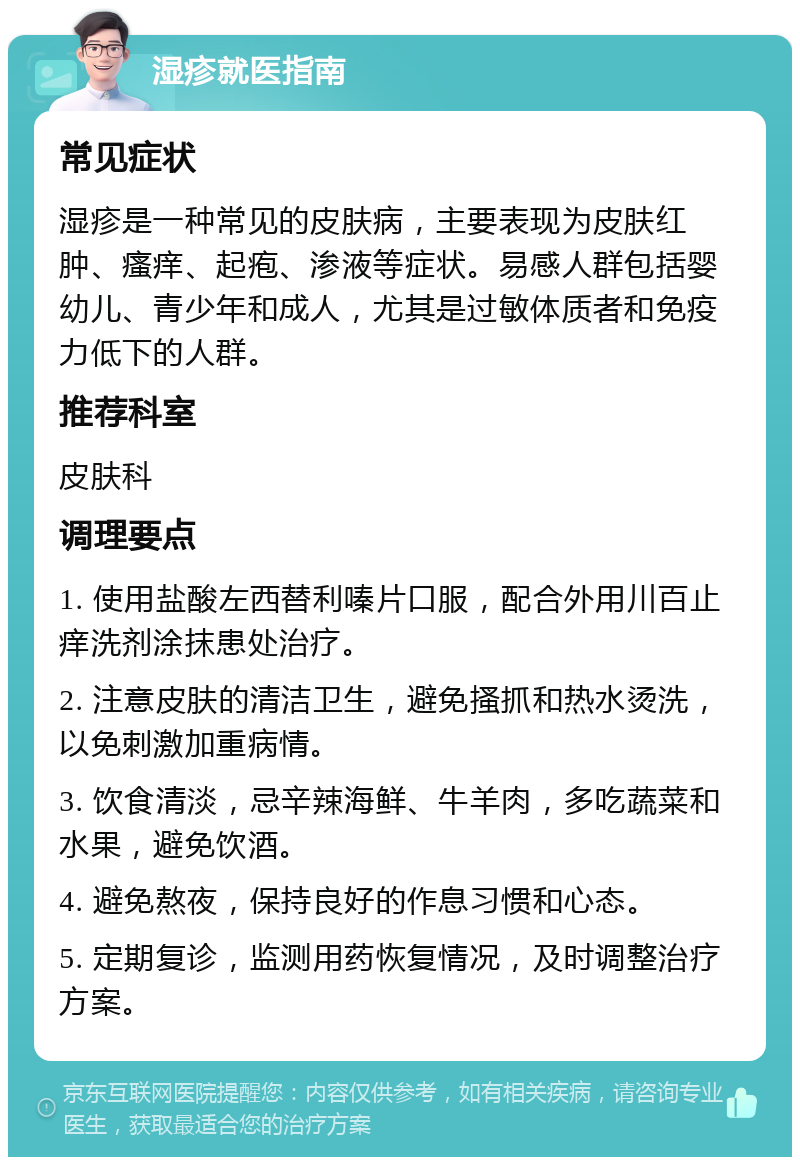 湿疹就医指南 常见症状 湿疹是一种常见的皮肤病，主要表现为皮肤红肿、瘙痒、起疱、渗液等症状。易感人群包括婴幼儿、青少年和成人，尤其是过敏体质者和免疫力低下的人群。 推荐科室 皮肤科 调理要点 1. 使用盐酸左西替利嗪片口服，配合外用川百止痒洗剂涂抹患处治疗。 2. 注意皮肤的清洁卫生，避免搔抓和热水烫洗，以免刺激加重病情。 3. 饮食清淡，忌辛辣海鲜、牛羊肉，多吃蔬菜和水果，避免饮酒。 4. 避免熬夜，保持良好的作息习惯和心态。 5. 定期复诊，监测用药恢复情况，及时调整治疗方案。