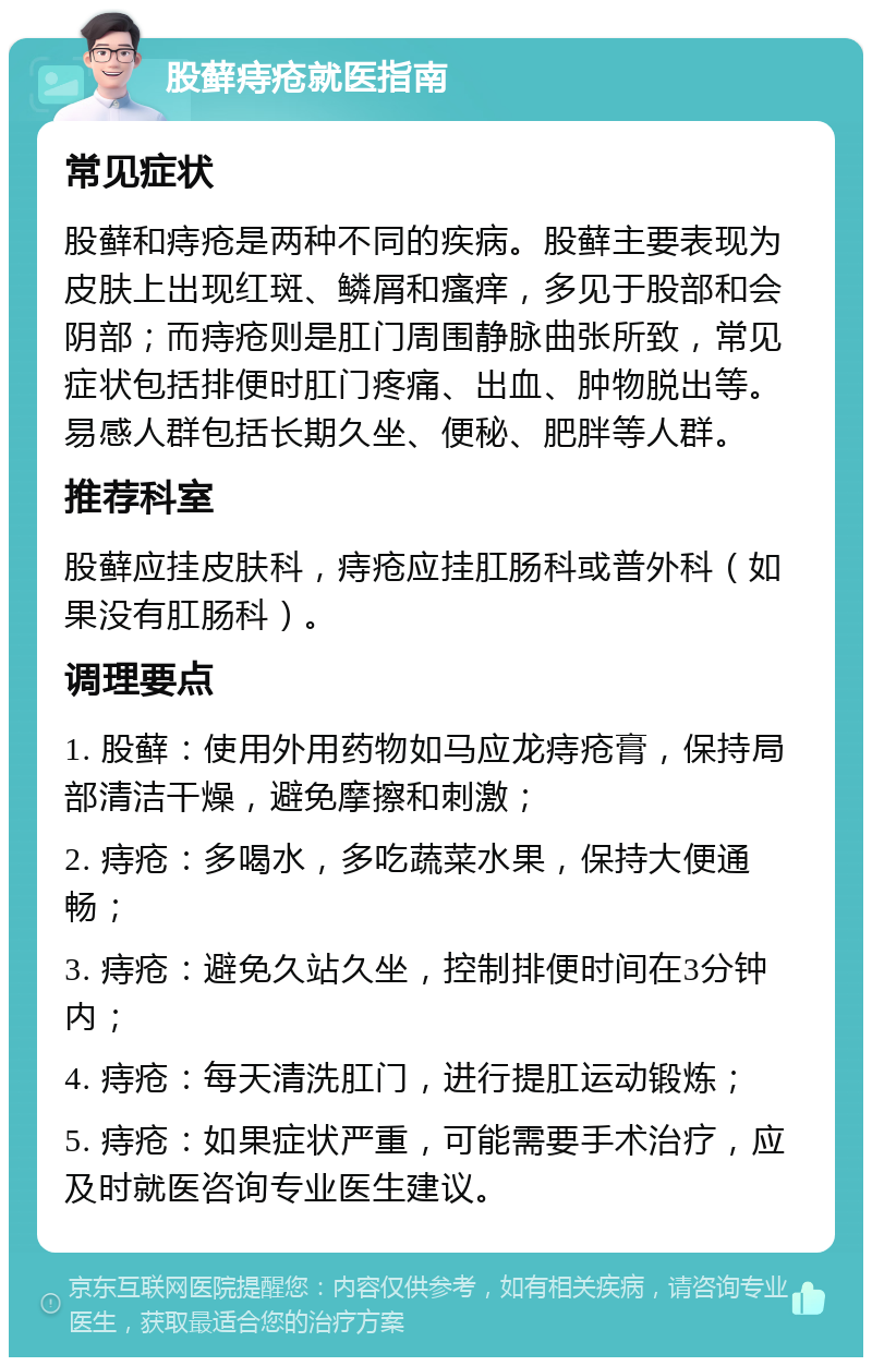 股藓痔疮就医指南 常见症状 股藓和痔疮是两种不同的疾病。股藓主要表现为皮肤上出现红斑、鳞屑和瘙痒，多见于股部和会阴部；而痔疮则是肛门周围静脉曲张所致，常见症状包括排便时肛门疼痛、出血、肿物脱出等。易感人群包括长期久坐、便秘、肥胖等人群。 推荐科室 股藓应挂皮肤科，痔疮应挂肛肠科或普外科（如果没有肛肠科）。 调理要点 1. 股藓：使用外用药物如马应龙痔疮膏，保持局部清洁干燥，避免摩擦和刺激； 2. 痔疮：多喝水，多吃蔬菜水果，保持大便通畅； 3. 痔疮：避免久站久坐，控制排便时间在3分钟内； 4. 痔疮：每天清洗肛门，进行提肛运动锻炼； 5. 痔疮：如果症状严重，可能需要手术治疗，应及时就医咨询专业医生建议。