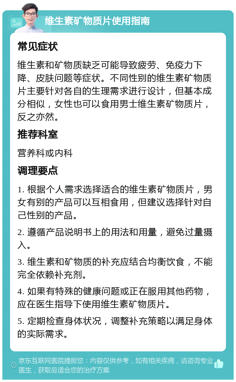 维生素矿物质片使用指南 常见症状 维生素和矿物质缺乏可能导致疲劳、免疫力下降、皮肤问题等症状。不同性别的维生素矿物质片主要针对各自的生理需求进行设计，但基本成分相似，女性也可以食用男士维生素矿物质片，反之亦然。 推荐科室 营养科或内科 调理要点 1. 根据个人需求选择适合的维生素矿物质片，男女有别的产品可以互相食用，但建议选择针对自己性别的产品。 2. 遵循产品说明书上的用法和用量，避免过量摄入。 3. 维生素和矿物质的补充应结合均衡饮食，不能完全依赖补充剂。 4. 如果有特殊的健康问题或正在服用其他药物，应在医生指导下使用维生素矿物质片。 5. 定期检查身体状况，调整补充策略以满足身体的实际需求。