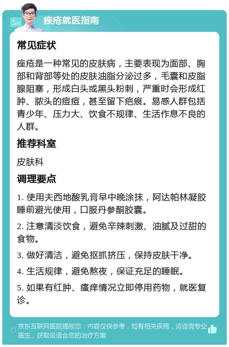 痤疮就医指南 常见症状 痤疮是一种常见的皮肤病，主要表现为面部、胸部和背部等处的皮肤油脂分泌过多，毛囊和皮脂腺阻塞，形成白头或黑头粉刺，严重时会形成红肿、脓头的痘痘，甚至留下疤痕。易感人群包括青少年、压力大、饮食不规律、生活作息不良的人群。 推荐科室 皮肤科 调理要点 1. 使用夫西地酸乳膏早中晚涂抹，阿达帕林凝胶睡前避光使用，口服丹参酮胶囊。 2. 注意清淡饮食，避免辛辣刺激、油腻及过甜的食物。 3. 做好清洁，避免抠抓挤压，保持皮肤干净。 4. 生活规律，避免熬夜，保证充足的睡眠。 5. 如果有红肿、瘙痒情况立即停用药物，就医复诊。