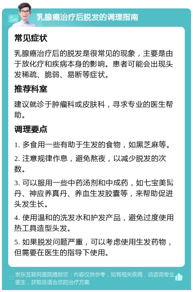 乳腺癌治疗后脱发的调理指南 常见症状 乳腺癌治疗后的脱发是很常见的现象，主要是由于放化疗和疾病本身的影响。患者可能会出现头发稀疏、脆弱、易断等症状。 推荐科室 建议就诊于肿瘤科或皮肤科，寻求专业的医生帮助。 调理要点 1. 多食用一些有助于生发的食物，如黑芝麻等。 2. 注意规律作息，避免熬夜，以减少脱发的次数。 3. 可以服用一些中药汤剂和中成药，如七宝美髯丹、神应养真丹、养血生发胶囊等，来帮助促进头发生长。 4. 使用温和的洗发水和护发产品，避免过度使用热工具造型头发。 5. 如果脱发问题严重，可以考虑使用生发药物，但需要在医生的指导下使用。