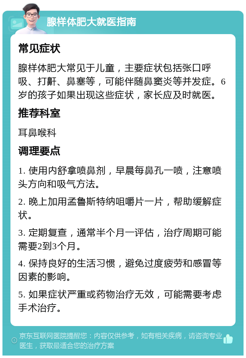 腺样体肥大就医指南 常见症状 腺样体肥大常见于儿童，主要症状包括张口呼吸、打鼾、鼻塞等，可能伴随鼻窦炎等并发症。6岁的孩子如果出现这些症状，家长应及时就医。 推荐科室 耳鼻喉科 调理要点 1. 使用内舒拿喷鼻剂，早晨每鼻孔一喷，注意喷头方向和吸气方法。 2. 晚上加用孟鲁斯特纳咀嚼片一片，帮助缓解症状。 3. 定期复查，通常半个月一评估，治疗周期可能需要2到3个月。 4. 保持良好的生活习惯，避免过度疲劳和感冒等因素的影响。 5. 如果症状严重或药物治疗无效，可能需要考虑手术治疗。