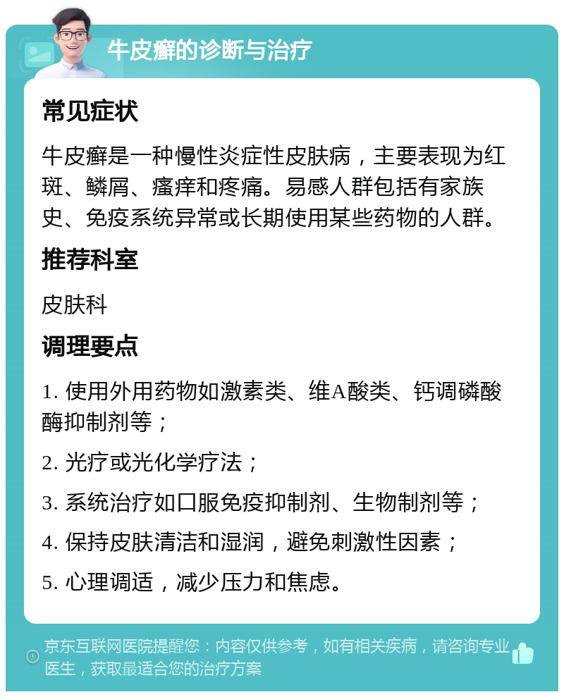 牛皮癣的诊断与治疗 常见症状 牛皮癣是一种慢性炎症性皮肤病，主要表现为红斑、鳞屑、瘙痒和疼痛。易感人群包括有家族史、免疫系统异常或长期使用某些药物的人群。 推荐科室 皮肤科 调理要点 1. 使用外用药物如激素类、维A酸类、钙调磷酸酶抑制剂等； 2. 光疗或光化学疗法； 3. 系统治疗如口服免疫抑制剂、生物制剂等； 4. 保持皮肤清洁和湿润，避免刺激性因素； 5. 心理调适，减少压力和焦虑。