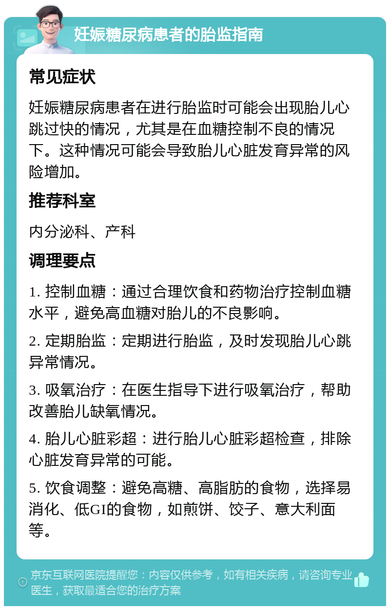 妊娠糖尿病患者的胎监指南 常见症状 妊娠糖尿病患者在进行胎监时可能会出现胎儿心跳过快的情况，尤其是在血糖控制不良的情况下。这种情况可能会导致胎儿心脏发育异常的风险增加。 推荐科室 内分泌科、产科 调理要点 1. 控制血糖：通过合理饮食和药物治疗控制血糖水平，避免高血糖对胎儿的不良影响。 2. 定期胎监：定期进行胎监，及时发现胎儿心跳异常情况。 3. 吸氧治疗：在医生指导下进行吸氧治疗，帮助改善胎儿缺氧情况。 4. 胎儿心脏彩超：进行胎儿心脏彩超检查，排除心脏发育异常的可能。 5. 饮食调整：避免高糖、高脂肪的食物，选择易消化、低GI的食物，如煎饼、饺子、意大利面等。