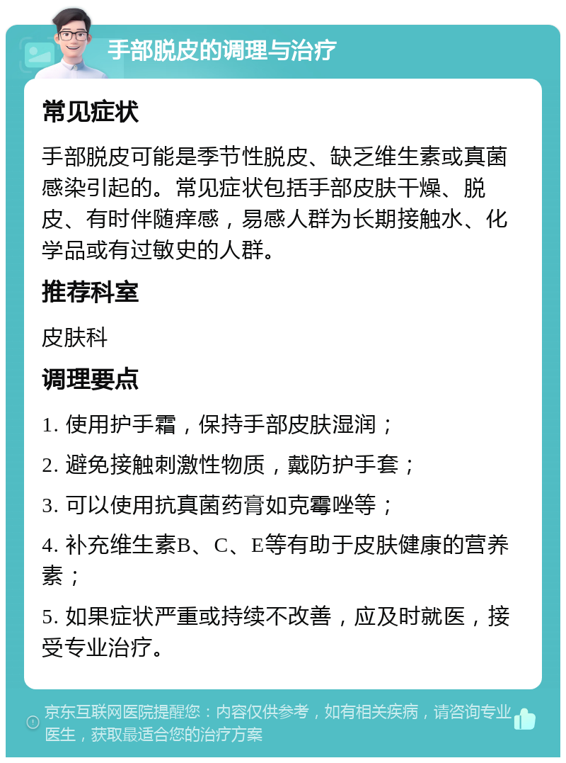 手部脱皮的调理与治疗 常见症状 手部脱皮可能是季节性脱皮、缺乏维生素或真菌感染引起的。常见症状包括手部皮肤干燥、脱皮、有时伴随痒感，易感人群为长期接触水、化学品或有过敏史的人群。 推荐科室 皮肤科 调理要点 1. 使用护手霜，保持手部皮肤湿润； 2. 避免接触刺激性物质，戴防护手套； 3. 可以使用抗真菌药膏如克霉唑等； 4. 补充维生素B、C、E等有助于皮肤健康的营养素； 5. 如果症状严重或持续不改善，应及时就医，接受专业治疗。