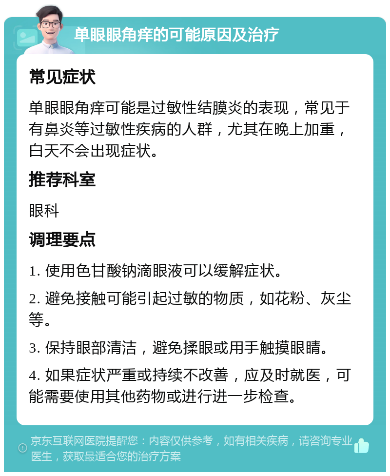 单眼眼角痒的可能原因及治疗 常见症状 单眼眼角痒可能是过敏性结膜炎的表现，常见于有鼻炎等过敏性疾病的人群，尤其在晚上加重，白天不会出现症状。 推荐科室 眼科 调理要点 1. 使用色甘酸钠滴眼液可以缓解症状。 2. 避免接触可能引起过敏的物质，如花粉、灰尘等。 3. 保持眼部清洁，避免揉眼或用手触摸眼睛。 4. 如果症状严重或持续不改善，应及时就医，可能需要使用其他药物或进行进一步检查。