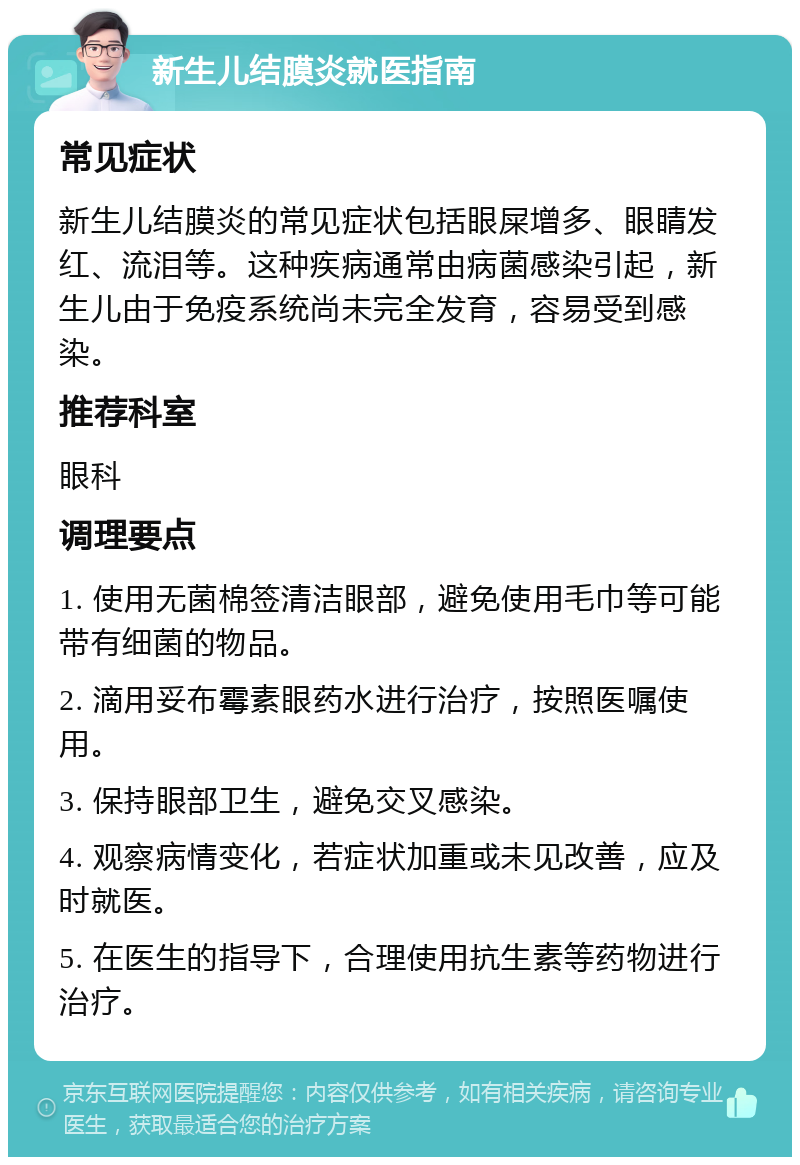 新生儿结膜炎就医指南 常见症状 新生儿结膜炎的常见症状包括眼屎增多、眼睛发红、流泪等。这种疾病通常由病菌感染引起，新生儿由于免疫系统尚未完全发育，容易受到感染。 推荐科室 眼科 调理要点 1. 使用无菌棉签清洁眼部，避免使用毛巾等可能带有细菌的物品。 2. 滴用妥布霉素眼药水进行治疗，按照医嘱使用。 3. 保持眼部卫生，避免交叉感染。 4. 观察病情变化，若症状加重或未见改善，应及时就医。 5. 在医生的指导下，合理使用抗生素等药物进行治疗。