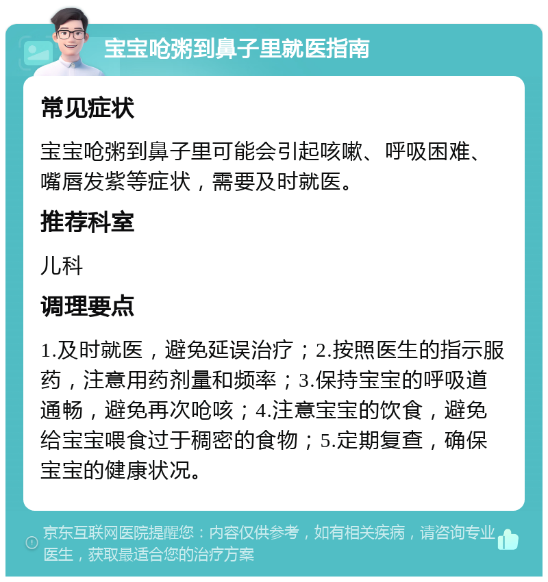 宝宝呛粥到鼻子里就医指南 常见症状 宝宝呛粥到鼻子里可能会引起咳嗽、呼吸困难、嘴唇发紫等症状，需要及时就医。 推荐科室 儿科 调理要点 1.及时就医，避免延误治疗；2.按照医生的指示服药，注意用药剂量和频率；3.保持宝宝的呼吸道通畅，避免再次呛咳；4.注意宝宝的饮食，避免给宝宝喂食过于稠密的食物；5.定期复查，确保宝宝的健康状况。