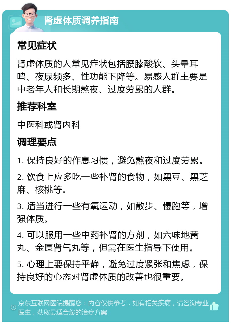 肾虚体质调养指南 常见症状 肾虚体质的人常见症状包括腰膝酸软、头晕耳鸣、夜尿频多、性功能下降等。易感人群主要是中老年人和长期熬夜、过度劳累的人群。 推荐科室 中医科或肾内科 调理要点 1. 保持良好的作息习惯，避免熬夜和过度劳累。 2. 饮食上应多吃一些补肾的食物，如黑豆、黑芝麻、核桃等。 3. 适当进行一些有氧运动，如散步、慢跑等，增强体质。 4. 可以服用一些中药补肾的方剂，如六味地黄丸、金匮肾气丸等，但需在医生指导下使用。 5. 心理上要保持平静，避免过度紧张和焦虑，保持良好的心态对肾虚体质的改善也很重要。