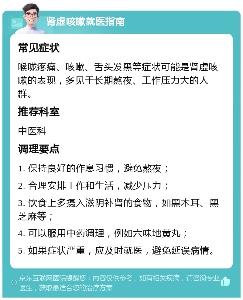 肾虚咳嗽就医指南 常见症状 喉咙疼痛、咳嗽、舌头发黑等症状可能是肾虚咳嗽的表现，多见于长期熬夜、工作压力大的人群。 推荐科室 中医科 调理要点 1. 保持良好的作息习惯，避免熬夜； 2. 合理安排工作和生活，减少压力； 3. 饮食上多摄入滋阴补肾的食物，如黑木耳、黑芝麻等； 4. 可以服用中药调理，例如六味地黄丸； 5. 如果症状严重，应及时就医，避免延误病情。