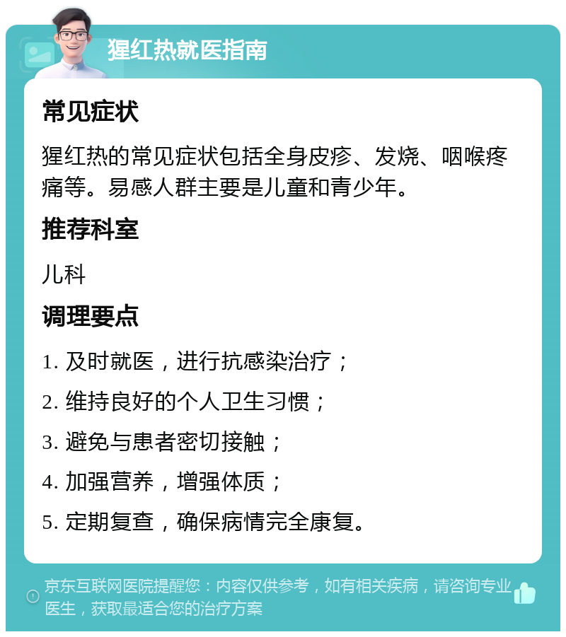 猩红热就医指南 常见症状 猩红热的常见症状包括全身皮疹、发烧、咽喉疼痛等。易感人群主要是儿童和青少年。 推荐科室 儿科 调理要点 1. 及时就医，进行抗感染治疗； 2. 维持良好的个人卫生习惯； 3. 避免与患者密切接触； 4. 加强营养，增强体质； 5. 定期复查，确保病情完全康复。