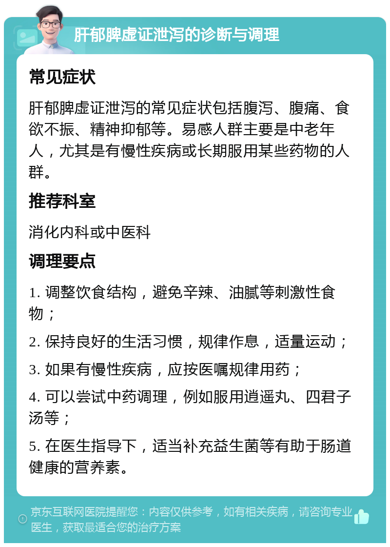 肝郁脾虚证泄泻的诊断与调理 常见症状 肝郁脾虚证泄泻的常见症状包括腹泻、腹痛、食欲不振、精神抑郁等。易感人群主要是中老年人，尤其是有慢性疾病或长期服用某些药物的人群。 推荐科室 消化内科或中医科 调理要点 1. 调整饮食结构，避免辛辣、油腻等刺激性食物； 2. 保持良好的生活习惯，规律作息，适量运动； 3. 如果有慢性疾病，应按医嘱规律用药； 4. 可以尝试中药调理，例如服用逍遥丸、四君子汤等； 5. 在医生指导下，适当补充益生菌等有助于肠道健康的营养素。