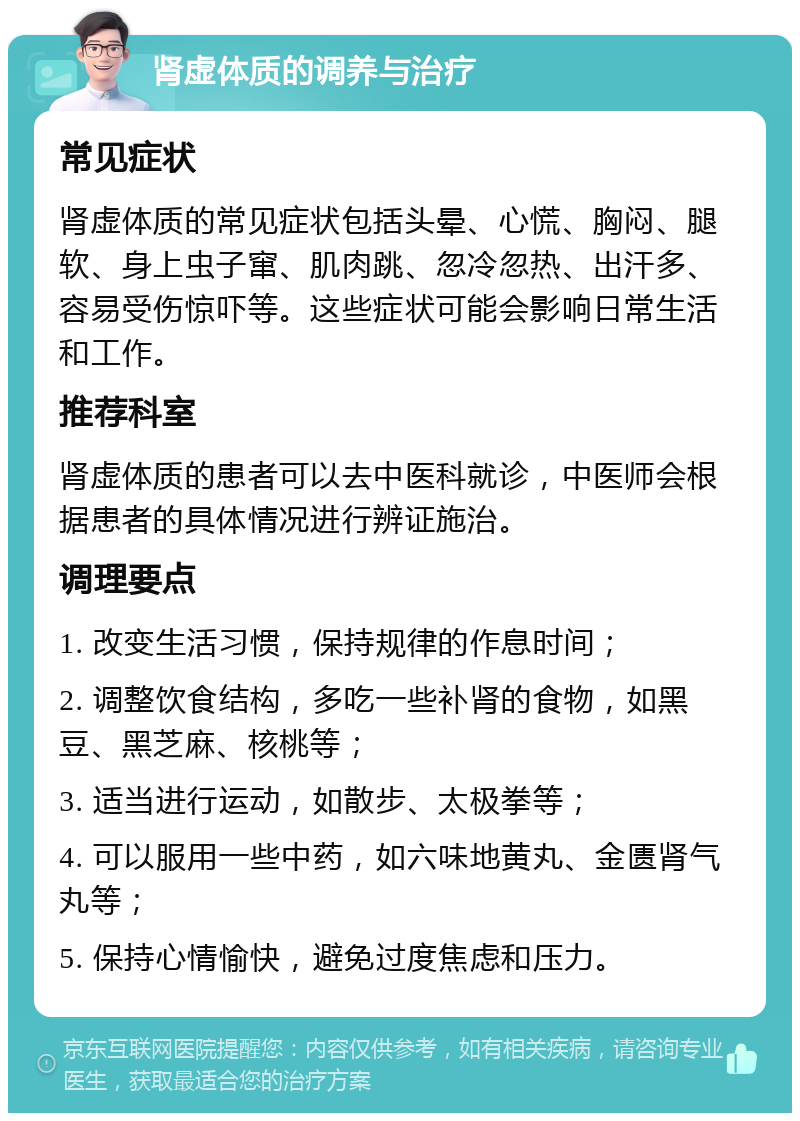 肾虚体质的调养与治疗 常见症状 肾虚体质的常见症状包括头晕、心慌、胸闷、腿软、身上虫子窜、肌肉跳、忽冷忽热、出汗多、容易受伤惊吓等。这些症状可能会影响日常生活和工作。 推荐科室 肾虚体质的患者可以去中医科就诊，中医师会根据患者的具体情况进行辨证施治。 调理要点 1. 改变生活习惯，保持规律的作息时间； 2. 调整饮食结构，多吃一些补肾的食物，如黑豆、黑芝麻、核桃等； 3. 适当进行运动，如散步、太极拳等； 4. 可以服用一些中药，如六味地黄丸、金匮肾气丸等； 5. 保持心情愉快，避免过度焦虑和压力。