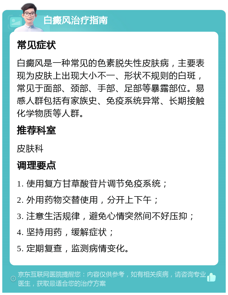 白癜风治疗指南 常见症状 白癜风是一种常见的色素脱失性皮肤病，主要表现为皮肤上出现大小不一、形状不规则的白斑，常见于面部、颈部、手部、足部等暴露部位。易感人群包括有家族史、免疫系统异常、长期接触化学物质等人群。 推荐科室 皮肤科 调理要点 1. 使用复方甘草酸苷片调节免疫系统； 2. 外用药物交替使用，分开上下午； 3. 注意生活规律，避免心情突然间不好压抑； 4. 坚持用药，缓解症状； 5. 定期复查，监测病情变化。