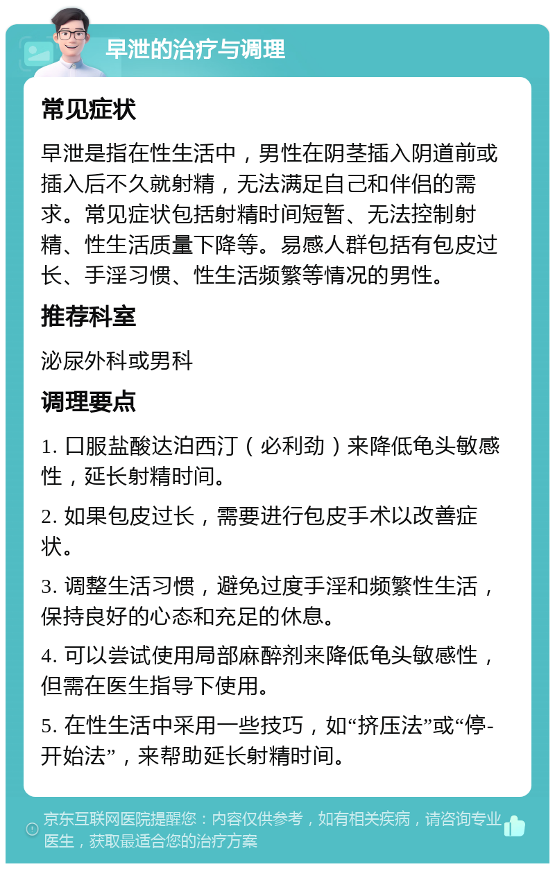 早泄的治疗与调理 常见症状 早泄是指在性生活中，男性在阴茎插入阴道前或插入后不久就射精，无法满足自己和伴侣的需求。常见症状包括射精时间短暂、无法控制射精、性生活质量下降等。易感人群包括有包皮过长、手淫习惯、性生活频繁等情况的男性。 推荐科室 泌尿外科或男科 调理要点 1. 口服盐酸达泊西汀（必利劲）来降低龟头敏感性，延长射精时间。 2. 如果包皮过长，需要进行包皮手术以改善症状。 3. 调整生活习惯，避免过度手淫和频繁性生活，保持良好的心态和充足的休息。 4. 可以尝试使用局部麻醉剂来降低龟头敏感性，但需在医生指导下使用。 5. 在性生活中采用一些技巧，如“挤压法”或“停-开始法”，来帮助延长射精时间。