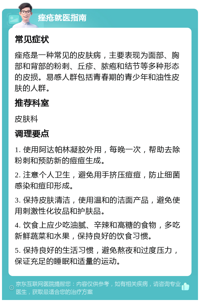 痤疮就医指南 常见症状 痤疮是一种常见的皮肤病，主要表现为面部、胸部和背部的粉刺、丘疹、脓疱和结节等多种形态的皮损。易感人群包括青春期的青少年和油性皮肤的人群。 推荐科室 皮肤科 调理要点 1. 使用阿达帕林凝胶外用，每晚一次，帮助去除粉刺和预防新的痘痘生成。 2. 注意个人卫生，避免用手挤压痘痘，防止细菌感染和痘印形成。 3. 保持皮肤清洁，使用温和的洁面产品，避免使用刺激性化妆品和护肤品。 4. 饮食上应少吃油腻、辛辣和高糖的食物，多吃新鲜蔬菜和水果，保持良好的饮食习惯。 5. 保持良好的生活习惯，避免熬夜和过度压力，保证充足的睡眠和适量的运动。