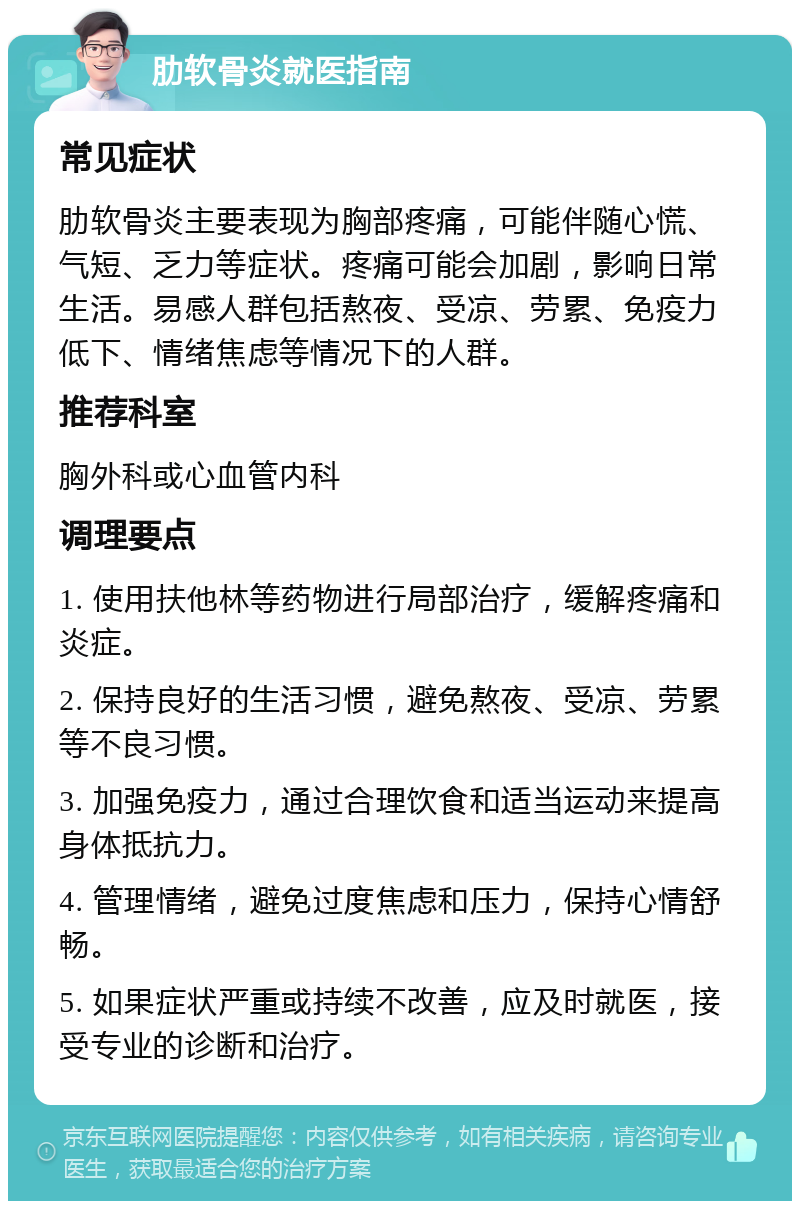 肋软骨炎就医指南 常见症状 肋软骨炎主要表现为胸部疼痛，可能伴随心慌、气短、乏力等症状。疼痛可能会加剧，影响日常生活。易感人群包括熬夜、受凉、劳累、免疫力低下、情绪焦虑等情况下的人群。 推荐科室 胸外科或心血管内科 调理要点 1. 使用扶他林等药物进行局部治疗，缓解疼痛和炎症。 2. 保持良好的生活习惯，避免熬夜、受凉、劳累等不良习惯。 3. 加强免疫力，通过合理饮食和适当运动来提高身体抵抗力。 4. 管理情绪，避免过度焦虑和压力，保持心情舒畅。 5. 如果症状严重或持续不改善，应及时就医，接受专业的诊断和治疗。