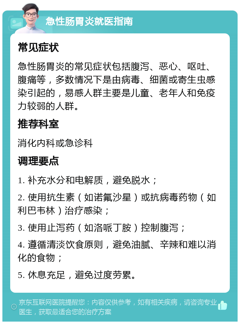 急性肠胃炎就医指南 常见症状 急性肠胃炎的常见症状包括腹泻、恶心、呕吐、腹痛等，多数情况下是由病毒、细菌或寄生虫感染引起的，易感人群主要是儿童、老年人和免疫力较弱的人群。 推荐科室 消化内科或急诊科 调理要点 1. 补充水分和电解质，避免脱水； 2. 使用抗生素（如诺氟沙星）或抗病毒药物（如利巴韦林）治疗感染； 3. 使用止泻药（如洛哌丁胺）控制腹泻； 4. 遵循清淡饮食原则，避免油腻、辛辣和难以消化的食物； 5. 休息充足，避免过度劳累。