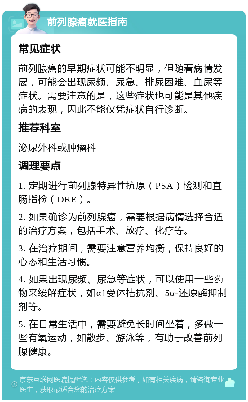 前列腺癌就医指南 常见症状 前列腺癌的早期症状可能不明显，但随着病情发展，可能会出现尿频、尿急、排尿困难、血尿等症状。需要注意的是，这些症状也可能是其他疾病的表现，因此不能仅凭症状自行诊断。 推荐科室 泌尿外科或肿瘤科 调理要点 1. 定期进行前列腺特异性抗原（PSA）检测和直肠指检（DRE）。 2. 如果确诊为前列腺癌，需要根据病情选择合适的治疗方案，包括手术、放疗、化疗等。 3. 在治疗期间，需要注意营养均衡，保持良好的心态和生活习惯。 4. 如果出现尿频、尿急等症状，可以使用一些药物来缓解症状，如α1受体拮抗剂、5α-还原酶抑制剂等。 5. 在日常生活中，需要避免长时间坐着，多做一些有氧运动，如散步、游泳等，有助于改善前列腺健康。