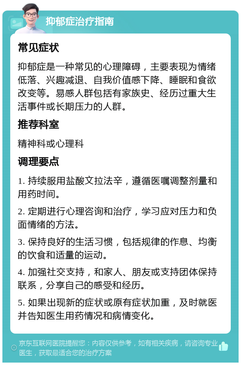 抑郁症治疗指南 常见症状 抑郁症是一种常见的心理障碍，主要表现为情绪低落、兴趣减退、自我价值感下降、睡眠和食欲改变等。易感人群包括有家族史、经历过重大生活事件或长期压力的人群。 推荐科室 精神科或心理科 调理要点 1. 持续服用盐酸文拉法辛，遵循医嘱调整剂量和用药时间。 2. 定期进行心理咨询和治疗，学习应对压力和负面情绪的方法。 3. 保持良好的生活习惯，包括规律的作息、均衡的饮食和适量的运动。 4. 加强社交支持，和家人、朋友或支持团体保持联系，分享自己的感受和经历。 5. 如果出现新的症状或原有症状加重，及时就医并告知医生用药情况和病情变化。