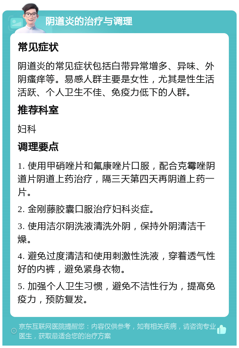 阴道炎的治疗与调理 常见症状 阴道炎的常见症状包括白带异常增多、异味、外阴瘙痒等。易感人群主要是女性，尤其是性生活活跃、个人卫生不佳、免疫力低下的人群。 推荐科室 妇科 调理要点 1. 使用甲硝唑片和氟康唑片口服，配合克霉唑阴道片阴道上药治疗，隔三天第四天再阴道上药一片。 2. 金刚藤胶囊口服治疗妇科炎症。 3. 使用洁尔阴洗液清洗外阴，保持外阴清洁干燥。 4. 避免过度清洁和使用刺激性洗液，穿着透气性好的内裤，避免紧身衣物。 5. 加强个人卫生习惯，避免不洁性行为，提高免疫力，预防复发。