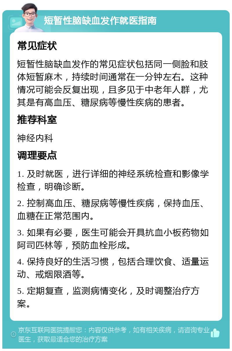 短暂性脑缺血发作就医指南 常见症状 短暂性脑缺血发作的常见症状包括同一侧脸和肢体短暂麻木，持续时间通常在一分钟左右。这种情况可能会反复出现，且多见于中老年人群，尤其是有高血压、糖尿病等慢性疾病的患者。 推荐科室 神经内科 调理要点 1. 及时就医，进行详细的神经系统检查和影像学检查，明确诊断。 2. 控制高血压、糖尿病等慢性疾病，保持血压、血糖在正常范围内。 3. 如果有必要，医生可能会开具抗血小板药物如阿司匹林等，预防血栓形成。 4. 保持良好的生活习惯，包括合理饮食、适量运动、戒烟限酒等。 5. 定期复查，监测病情变化，及时调整治疗方案。