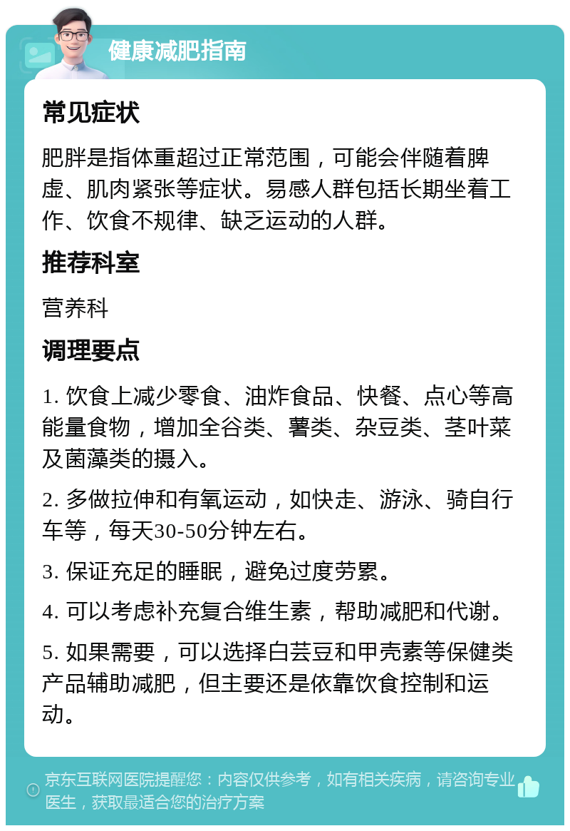 健康减肥指南 常见症状 肥胖是指体重超过正常范围，可能会伴随着脾虚、肌肉紧张等症状。易感人群包括长期坐着工作、饮食不规律、缺乏运动的人群。 推荐科室 营养科 调理要点 1. 饮食上减少零食、油炸食品、快餐、点心等高能量食物，增加全谷类、薯类、杂豆类、茎叶菜及菌藻类的摄入。 2. 多做拉伸和有氧运动，如快走、游泳、骑自行车等，每天30-50分钟左右。 3. 保证充足的睡眠，避免过度劳累。 4. 可以考虑补充复合维生素，帮助减肥和代谢。 5. 如果需要，可以选择白芸豆和甲壳素等保健类产品辅助减肥，但主要还是依靠饮食控制和运动。