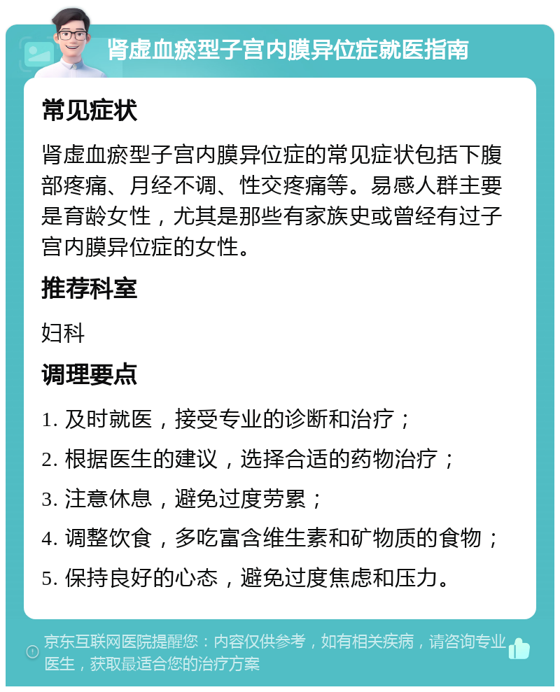 肾虚血瘀型子宫内膜异位症就医指南 常见症状 肾虚血瘀型子宫内膜异位症的常见症状包括下腹部疼痛、月经不调、性交疼痛等。易感人群主要是育龄女性，尤其是那些有家族史或曾经有过子宫内膜异位症的女性。 推荐科室 妇科 调理要点 1. 及时就医，接受专业的诊断和治疗； 2. 根据医生的建议，选择合适的药物治疗； 3. 注意休息，避免过度劳累； 4. 调整饮食，多吃富含维生素和矿物质的食物； 5. 保持良好的心态，避免过度焦虑和压力。