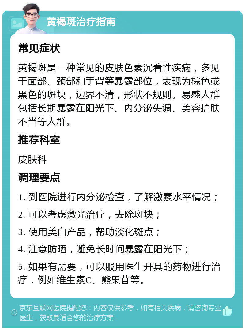 黄褐斑治疗指南 常见症状 黄褐斑是一种常见的皮肤色素沉着性疾病，多见于面部、颈部和手背等暴露部位，表现为棕色或黑色的斑块，边界不清，形状不规则。易感人群包括长期暴露在阳光下、内分泌失调、美容护肤不当等人群。 推荐科室 皮肤科 调理要点 1. 到医院进行内分泌检查，了解激素水平情况； 2. 可以考虑激光治疗，去除斑块； 3. 使用美白产品，帮助淡化斑点； 4. 注意防晒，避免长时间暴露在阳光下； 5. 如果有需要，可以服用医生开具的药物进行治疗，例如维生素C、熊果苷等。