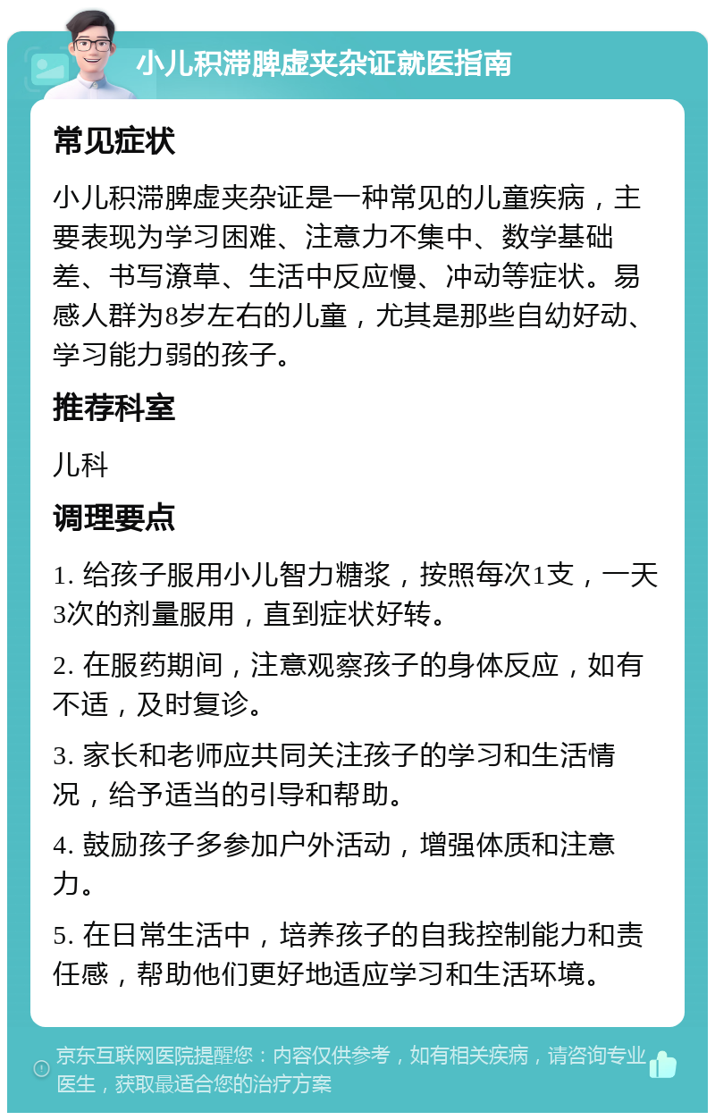 小儿积滞脾虚夹杂证就医指南 常见症状 小儿积滞脾虚夹杂证是一种常见的儿童疾病，主要表现为学习困难、注意力不集中、数学基础差、书写潦草、生活中反应慢、冲动等症状。易感人群为8岁左右的儿童，尤其是那些自幼好动、学习能力弱的孩子。 推荐科室 儿科 调理要点 1. 给孩子服用小儿智力糖浆，按照每次1支，一天3次的剂量服用，直到症状好转。 2. 在服药期间，注意观察孩子的身体反应，如有不适，及时复诊。 3. 家长和老师应共同关注孩子的学习和生活情况，给予适当的引导和帮助。 4. 鼓励孩子多参加户外活动，增强体质和注意力。 5. 在日常生活中，培养孩子的自我控制能力和责任感，帮助他们更好地适应学习和生活环境。