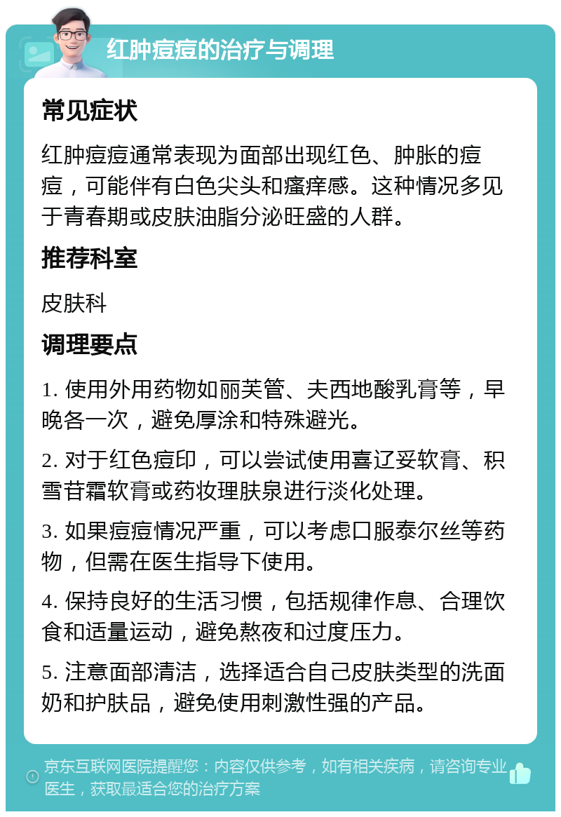 红肿痘痘的治疗与调理 常见症状 红肿痘痘通常表现为面部出现红色、肿胀的痘痘，可能伴有白色尖头和瘙痒感。这种情况多见于青春期或皮肤油脂分泌旺盛的人群。 推荐科室 皮肤科 调理要点 1. 使用外用药物如丽芙管、夫西地酸乳膏等，早晚各一次，避免厚涂和特殊避光。 2. 对于红色痘印，可以尝试使用喜辽妥软膏、积雪苷霜软膏或药妆理肤泉进行淡化处理。 3. 如果痘痘情况严重，可以考虑口服泰尔丝等药物，但需在医生指导下使用。 4. 保持良好的生活习惯，包括规律作息、合理饮食和适量运动，避免熬夜和过度压力。 5. 注意面部清洁，选择适合自己皮肤类型的洗面奶和护肤品，避免使用刺激性强的产品。