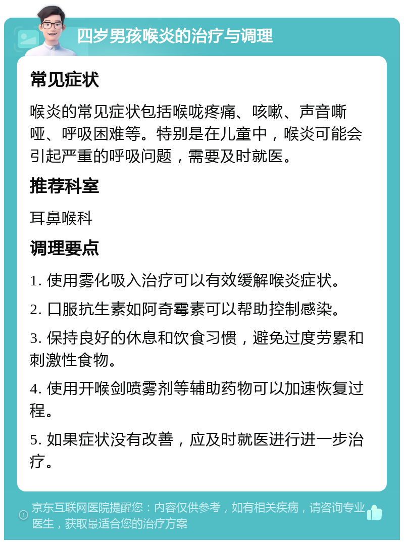 四岁男孩喉炎的治疗与调理 常见症状 喉炎的常见症状包括喉咙疼痛、咳嗽、声音嘶哑、呼吸困难等。特别是在儿童中，喉炎可能会引起严重的呼吸问题，需要及时就医。 推荐科室 耳鼻喉科 调理要点 1. 使用雾化吸入治疗可以有效缓解喉炎症状。 2. 口服抗生素如阿奇霉素可以帮助控制感染。 3. 保持良好的休息和饮食习惯，避免过度劳累和刺激性食物。 4. 使用开喉剑喷雾剂等辅助药物可以加速恢复过程。 5. 如果症状没有改善，应及时就医进行进一步治疗。