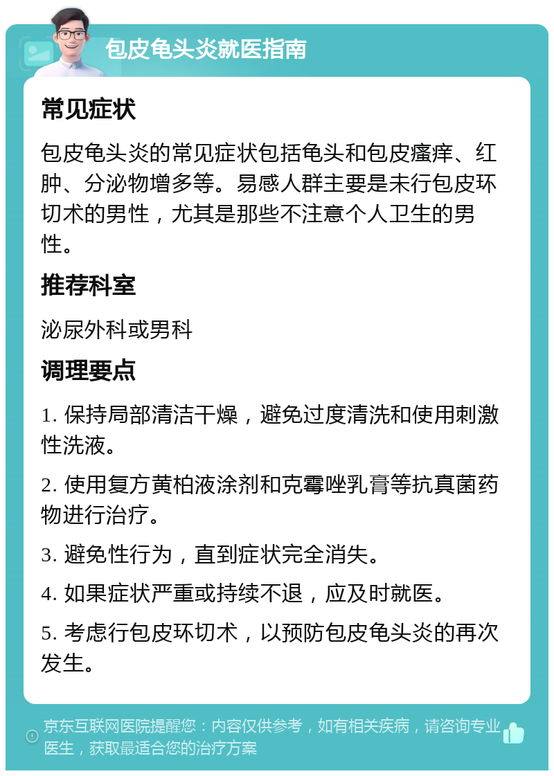 包皮龟头炎就医指南 常见症状 包皮龟头炎的常见症状包括龟头和包皮瘙痒、红肿、分泌物增多等。易感人群主要是未行包皮环切术的男性，尤其是那些不注意个人卫生的男性。 推荐科室 泌尿外科或男科 调理要点 1. 保持局部清洁干燥，避免过度清洗和使用刺激性洗液。 2. 使用复方黄柏液涂剂和克霉唑乳膏等抗真菌药物进行治疗。 3. 避免性行为，直到症状完全消失。 4. 如果症状严重或持续不退，应及时就医。 5. 考虑行包皮环切术，以预防包皮龟头炎的再次发生。