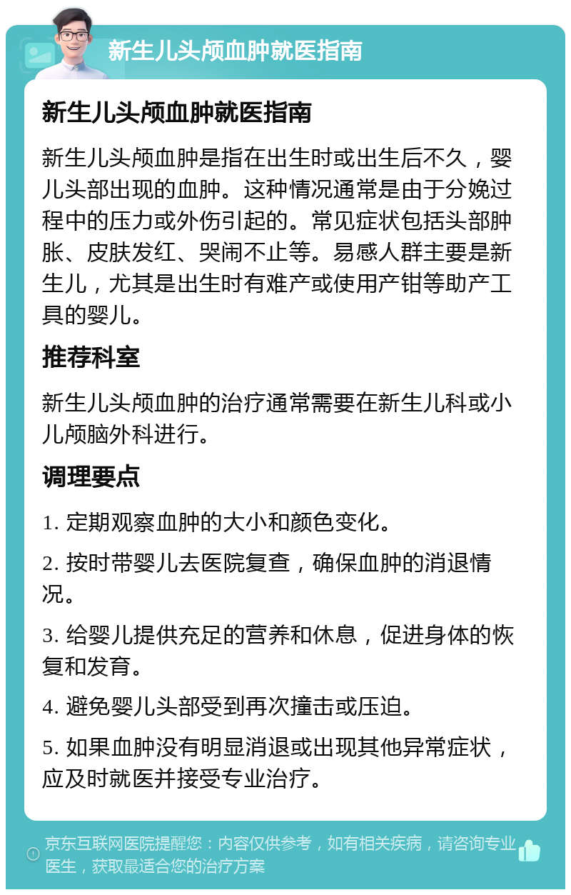 新生儿头颅血肿就医指南 新生儿头颅血肿就医指南 新生儿头颅血肿是指在出生时或出生后不久，婴儿头部出现的血肿。这种情况通常是由于分娩过程中的压力或外伤引起的。常见症状包括头部肿胀、皮肤发红、哭闹不止等。易感人群主要是新生儿，尤其是出生时有难产或使用产钳等助产工具的婴儿。 推荐科室 新生儿头颅血肿的治疗通常需要在新生儿科或小儿颅脑外科进行。 调理要点 1. 定期观察血肿的大小和颜色变化。 2. 按时带婴儿去医院复查，确保血肿的消退情况。 3. 给婴儿提供充足的营养和休息，促进身体的恢复和发育。 4. 避免婴儿头部受到再次撞击或压迫。 5. 如果血肿没有明显消退或出现其他异常症状，应及时就医并接受专业治疗。