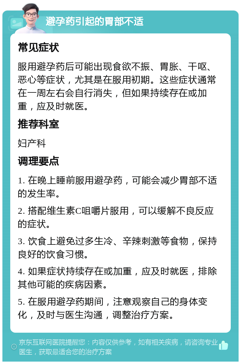 避孕药引起的胃部不适 常见症状 服用避孕药后可能出现食欲不振、胃胀、干呕、恶心等症状，尤其是在服用初期。这些症状通常在一周左右会自行消失，但如果持续存在或加重，应及时就医。 推荐科室 妇产科 调理要点 1. 在晚上睡前服用避孕药，可能会减少胃部不适的发生率。 2. 搭配维生素C咀嚼片服用，可以缓解不良反应的症状。 3. 饮食上避免过多生冷、辛辣刺激等食物，保持良好的饮食习惯。 4. 如果症状持续存在或加重，应及时就医，排除其他可能的疾病因素。 5. 在服用避孕药期间，注意观察自己的身体变化，及时与医生沟通，调整治疗方案。