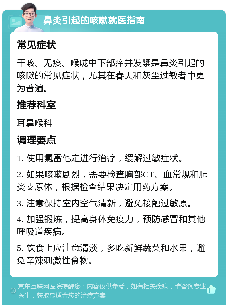 鼻炎引起的咳嗽就医指南 常见症状 干咳、无痰、喉咙中下部痒并发紧是鼻炎引起的咳嗽的常见症状，尤其在春天和灰尘过敏者中更为普遍。 推荐科室 耳鼻喉科 调理要点 1. 使用氯雷他定进行治疗，缓解过敏症状。 2. 如果咳嗽剧烈，需要检查胸部CT、血常规和肺炎支原体，根据检查结果决定用药方案。 3. 注意保持室内空气清新，避免接触过敏原。 4. 加强锻炼，提高身体免疫力，预防感冒和其他呼吸道疾病。 5. 饮食上应注意清淡，多吃新鲜蔬菜和水果，避免辛辣刺激性食物。