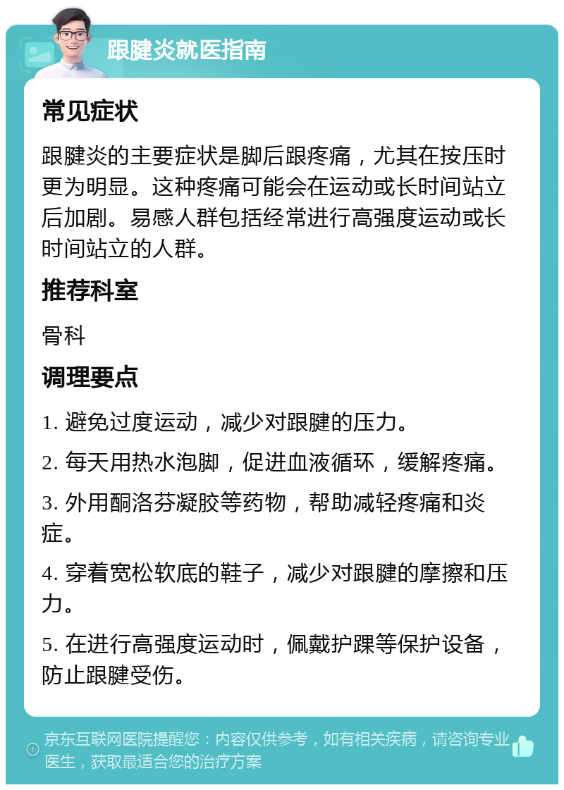 跟腱炎就医指南 常见症状 跟腱炎的主要症状是脚后跟疼痛，尤其在按压时更为明显。这种疼痛可能会在运动或长时间站立后加剧。易感人群包括经常进行高强度运动或长时间站立的人群。 推荐科室 骨科 调理要点 1. 避免过度运动，减少对跟腱的压力。 2. 每天用热水泡脚，促进血液循环，缓解疼痛。 3. 外用酮洛芬凝胶等药物，帮助减轻疼痛和炎症。 4. 穿着宽松软底的鞋子，减少对跟腱的摩擦和压力。 5. 在进行高强度运动时，佩戴护踝等保护设备，防止跟腱受伤。