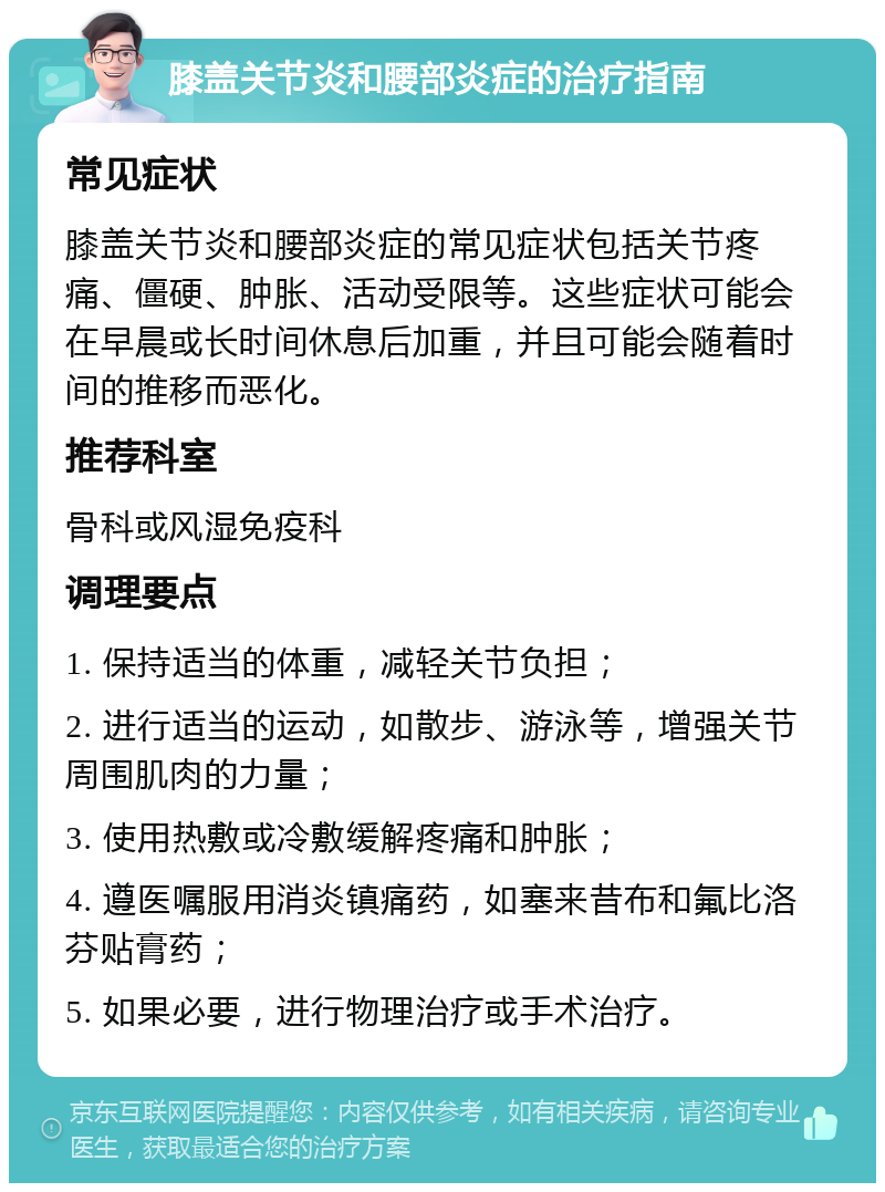 膝盖关节炎和腰部炎症的治疗指南 常见症状 膝盖关节炎和腰部炎症的常见症状包括关节疼痛、僵硬、肿胀、活动受限等。这些症状可能会在早晨或长时间休息后加重，并且可能会随着时间的推移而恶化。 推荐科室 骨科或风湿免疫科 调理要点 1. 保持适当的体重，减轻关节负担； 2. 进行适当的运动，如散步、游泳等，增强关节周围肌肉的力量； 3. 使用热敷或冷敷缓解疼痛和肿胀； 4. 遵医嘱服用消炎镇痛药，如塞来昔布和氟比洛芬贴膏药； 5. 如果必要，进行物理治疗或手术治疗。