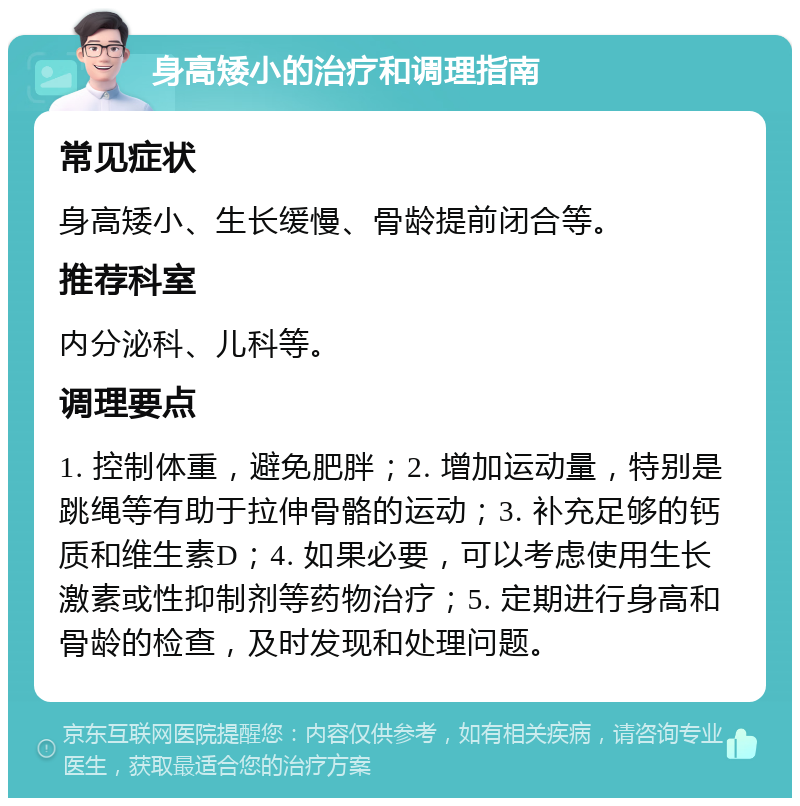 身高矮小的治疗和调理指南 常见症状 身高矮小、生长缓慢、骨龄提前闭合等。 推荐科室 内分泌科、儿科等。 调理要点 1. 控制体重，避免肥胖；2. 增加运动量，特别是跳绳等有助于拉伸骨骼的运动；3. 补充足够的钙质和维生素D；4. 如果必要，可以考虑使用生长激素或性抑制剂等药物治疗；5. 定期进行身高和骨龄的检查，及时发现和处理问题。