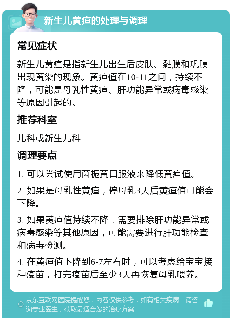 新生儿黄疸的处理与调理 常见症状 新生儿黄疸是指新生儿出生后皮肤、黏膜和巩膜出现黄染的现象。黄疸值在10-11之间，持续不降，可能是母乳性黄疸、肝功能异常或病毒感染等原因引起的。 推荐科室 儿科或新生儿科 调理要点 1. 可以尝试使用茵栀黄口服液来降低黄疸值。 2. 如果是母乳性黄疸，停母乳3天后黄疸值可能会下降。 3. 如果黄疸值持续不降，需要排除肝功能异常或病毒感染等其他原因，可能需要进行肝功能检查和病毒检测。 4. 在黄疸值下降到6-7左右时，可以考虑给宝宝接种疫苗，打完疫苗后至少3天再恢复母乳喂养。