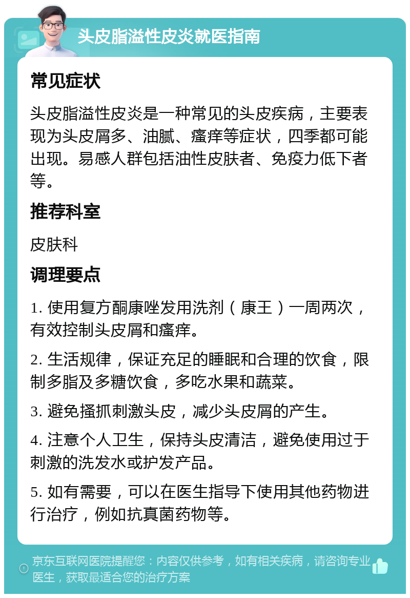 头皮脂溢性皮炎就医指南 常见症状 头皮脂溢性皮炎是一种常见的头皮疾病，主要表现为头皮屑多、油腻、瘙痒等症状，四季都可能出现。易感人群包括油性皮肤者、免疫力低下者等。 推荐科室 皮肤科 调理要点 1. 使用复方酮康唑发用洗剂（康王）一周两次，有效控制头皮屑和瘙痒。 2. 生活规律，保证充足的睡眠和合理的饮食，限制多脂及多糖饮食，多吃水果和蔬菜。 3. 避免搔抓刺激头皮，减少头皮屑的产生。 4. 注意个人卫生，保持头皮清洁，避免使用过于刺激的洗发水或护发产品。 5. 如有需要，可以在医生指导下使用其他药物进行治疗，例如抗真菌药物等。